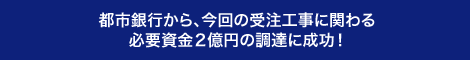 都市銀行から、今回の受注工事に関わる必要資金2億円の調達に成功！