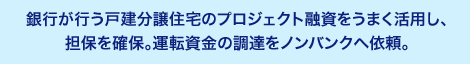 銀行が行う戸建分譲住宅のプロジェクト融資をうまく活用し、担保を確保。運転資金の調達をノンバンクへ依頼。