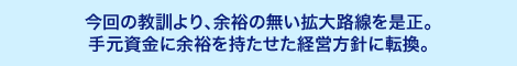 今回の教訓より、余裕の無い拡大路線を是正。手元資金に余裕を持たせた経営方針に転換。