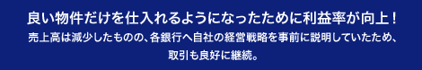 良い物件だけを仕入れるようになったために利益率が向上！売上高は減少したものの、各銀行へ自社の経営戦略を事前に説明していたため、取引も良好に継続。