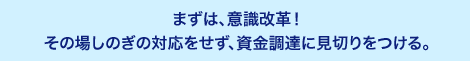 まずは、意識改革！その場しのぎの対応をせず、資金調達に見切りをつける。支払いの優先順位をつけ、実行する。