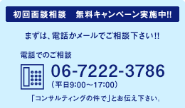 初回面談相談　無料キャンペーン実施中！！まずは、電話かメールでご相談下さい!! 電話でのご相談 06-7711-1817（平日9:00-17:00）「コンサルティングの件で」とお伝えください。