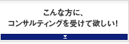 こんな方に、コンサルティングを受けて欲しい！