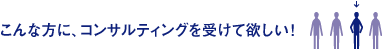 こんな方に、コンサルティングを受けて欲しい！